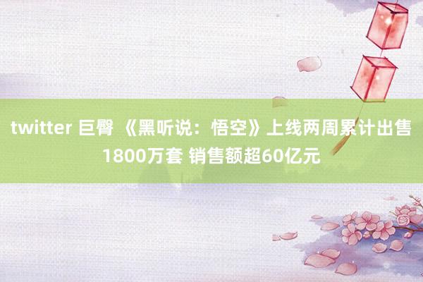 twitter 巨臀 《黑听说：悟空》上线两周累计出售1800万套 销售额超60亿元