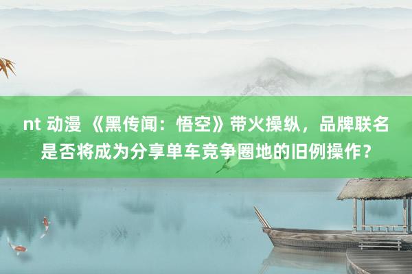 nt 动漫 《黑传闻：悟空》带火操纵，品牌联名是否将成为分享单车竞争圈地的旧例操作？