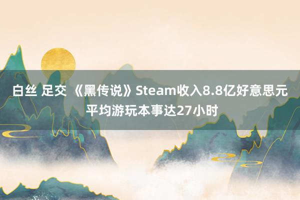 白丝 足交 《黑传说》Steam收入8.8亿好意思元 平均游玩本事达27小时