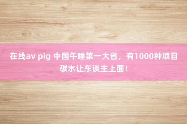 在线av pig 中国午睡第一大省，有1000种项目碳水让东谈主上面！