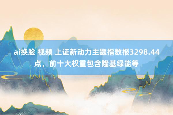 ai换脸 视频 上证新动力主题指数报3298.44点，前十大权重包含隆基绿能等