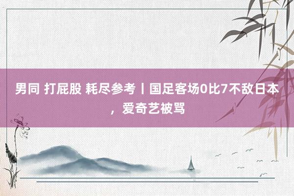 男同 打屁股 耗尽参考丨国足客场0比7不敌日本，爱奇艺被骂