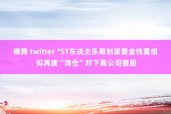 裸舞 twitter *ST东谈主乐筹划紧要金钱重组 拟再度“清仓”对下属公司握股