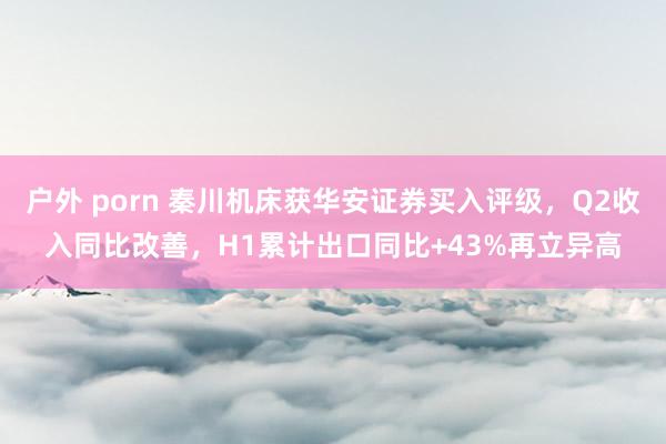 户外 porn 秦川机床获华安证券买入评级，Q2收入同比改善，H1累计出口同比+43%再立异高