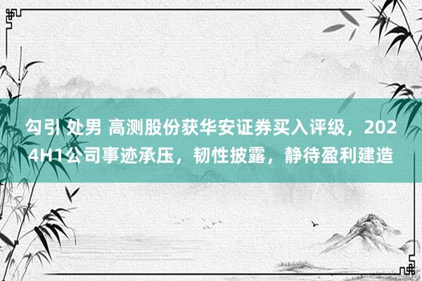 勾引 处男 高测股份获华安证券买入评级，2024H1公司事迹承压，韧性披露，静待盈利建造