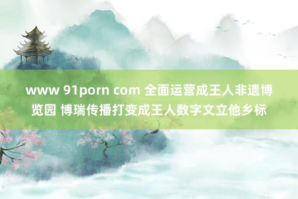 www 91porn com 全面运营成王人非遗博览园 博瑞传播打变成王人数字文立他乡标