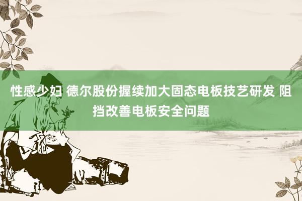 性感少妇 德尔股份握续加大固态电板技艺研发 阻挡改善电板安全问题