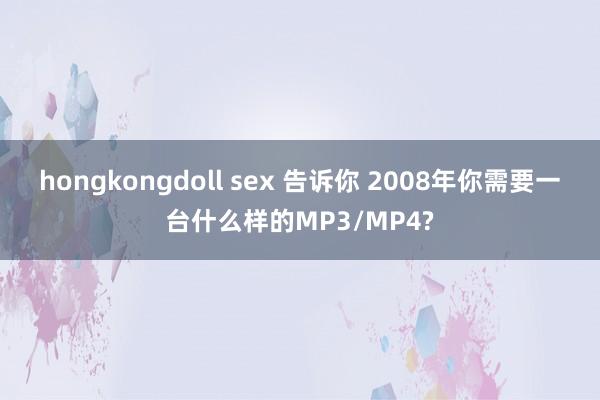 hongkongdoll sex 告诉你 2008年你需要一台什么样的MP3/MP4?