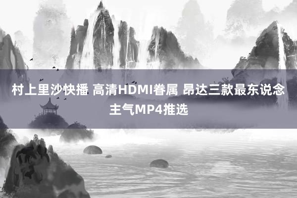 村上里沙快播 高清HDMI眷属 昂达三款最东说念主气MP4推选