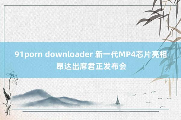 91porn downloader 新一代MP4芯片亮相 昂达出席君正发布会