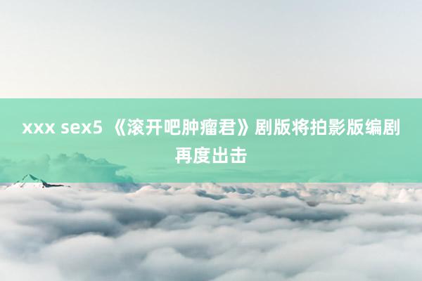 xxx sex5 《滚开吧肿瘤君》剧版将拍　影版编剧再度出击