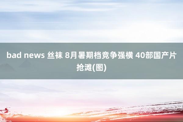 bad news 丝袜 8月暑期档竞争强横 40部国产片抢滩(图)