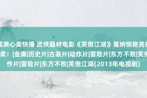 成濑心美快播 武侠题材电影《笑傲江湖》戛纳惊艳亮相 实力声势激勉国际温柔！|金庸|历史片|古装片|动作片|冒险片|东方不败|笑傲江湖(2013年电视剧)