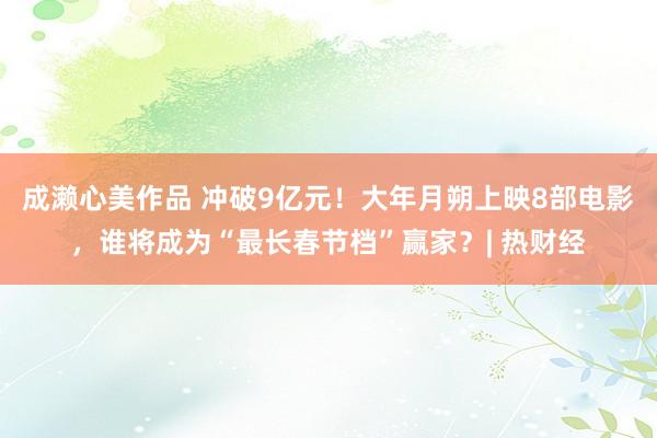 成濑心美作品 冲破9亿元！大年月朔上映8部电影，谁将成为“最长春节档”赢家？| 热财经