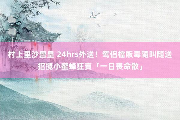 村上里沙兽皇 24hrs外送！鸳侣檔販毒隨叫隨送　招攬小蜜蜂狂賣「一日喪命散」