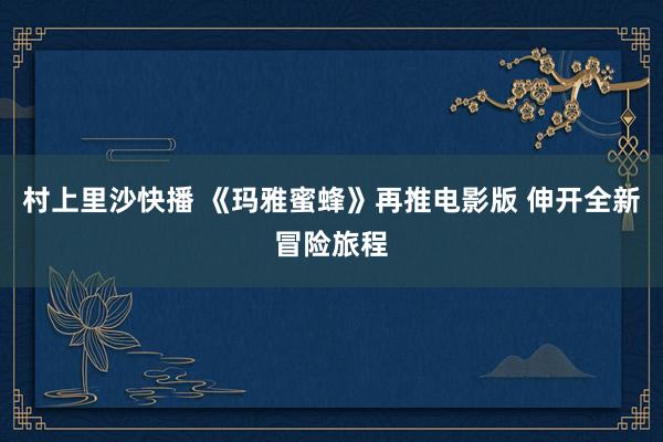 村上里沙快播 《玛雅蜜蜂》再推电影版 伸开全新冒险旅程