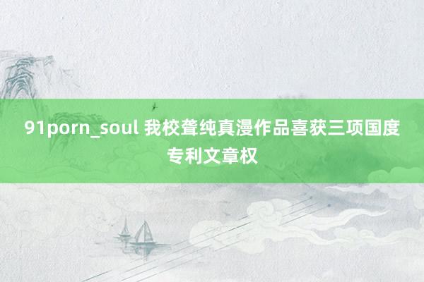 91porn_soul 我校聋纯真漫作品喜获三项国度专利文章权