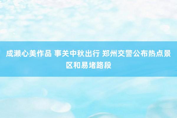 成濑心美作品 事关中秋出行 郑州交警公布热点景区和易堵路段