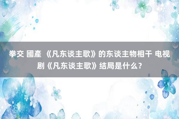 拳交 國產 《凡东谈主歌》的东谈主物相干 电视剧《凡东谈主歌》结局是什么？