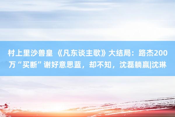 村上里沙兽皇 《凡东谈主歌》大结局：路杰200万“买断”谢好意思蓝，却不知，沈磊躺赢|沈琳