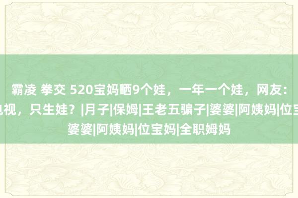 霸凌 拳交 520宝妈晒9个娃，一年一个娃，网友：两口子不看电视，只生娃？|月子|保姆|王老五骗子|婆婆|阿姨妈|位宝妈|全职姆妈