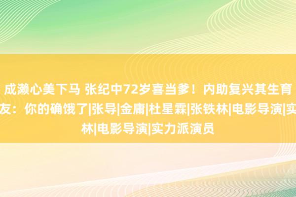 成濑心美下马 张纪中72岁喜当爹！内助复兴其生育才调，网友：你的确饿了|张导|金庸|杜星霖|张铁林|电影导演|实力派演员