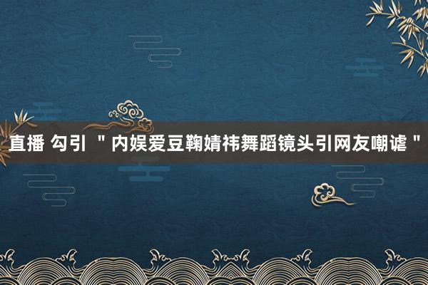 直播 勾引 ＂内娱爱豆鞠婧祎舞蹈镜头引网友嘲谑＂