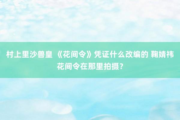 村上里沙兽皇 《花间令》凭证什么改编的 鞠婧祎花间令在那里拍摄？