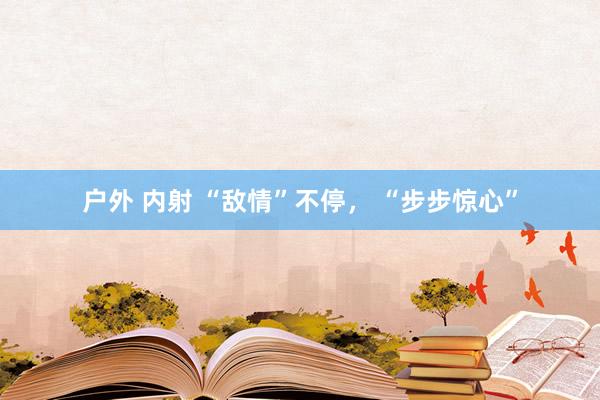 户外 内射 “敌情”不停， “步步惊心”