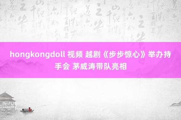 hongkongdoll 视频 越剧《步步惊心》举办持手会 茅威涛带队亮相