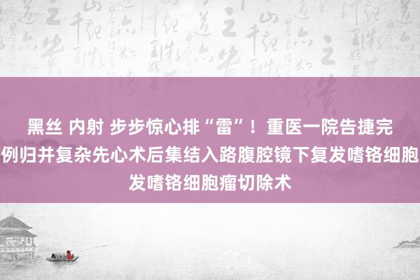 黑丝 内射 步步惊心排“雷”！重医一院告捷完周全国首例归并复杂先心术后集结入路腹腔镜下复发嗜铬细胞瘤切除术