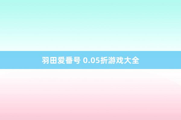 羽田爱番号 0.05折游戏大全