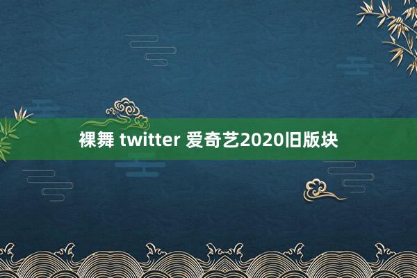 裸舞 twitter 爱奇艺2020旧版块