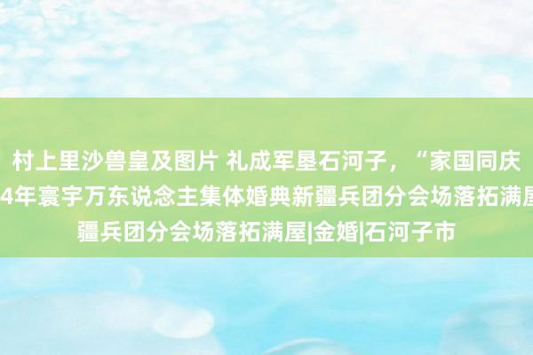 村上里沙兽皇及图片 礼成军垦石河子，“家国同庆 见证幸福”2024年寰宇万东说念主集体婚典新疆兵团分会场落拓满屋|金婚|石河子市