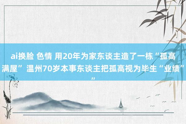 ai换脸 色情 用20年为家东谈主造了一栋“孤高满屋” 温州70岁本事东谈主把孤高视为毕生“业绩”