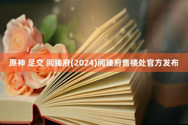 原神 足交 阅臻府(2024)阅臻府售楼处官方发布