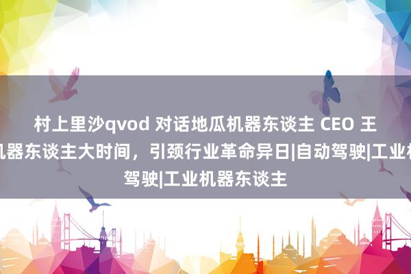 村上里沙qvod 对话地瓜机器东谈主 CEO 王丛：聚焦机器东谈主大时间，引颈行业革命异日|自动驾驶|工业机器东谈主