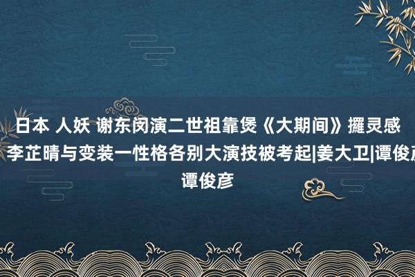 日本 人妖 谢东闵演二世祖靠煲《大期间》攞灵感！李芷晴与变装一性格各别大演技被考起|姜大卫|谭俊彦