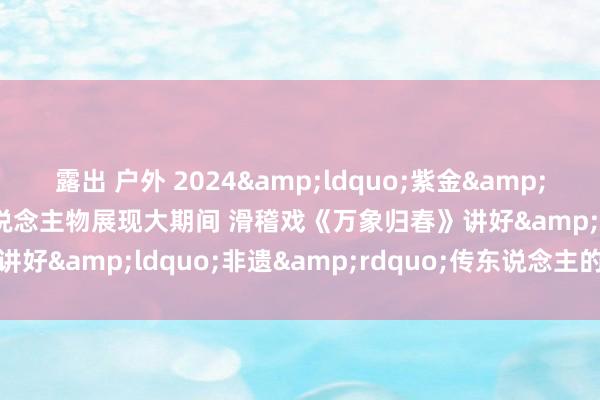 露出 户外 2024&ldquo;紫金&rdquo;抢先看丨以庸东说念主物展现大期间 滑稽戏《万象归春》讲好&ldquo;非遗&rdquo;传东说念主的激越故事