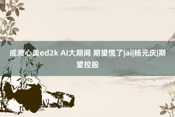 成濑心美ed2k AI大期间 期望慌了|ai|杨元庆|期望控股