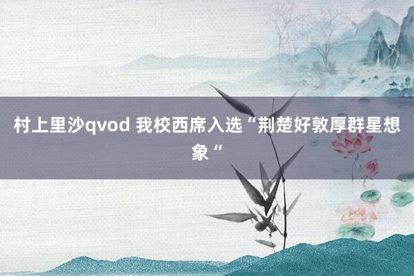 村上里沙qvod 我校西席入选“荆楚好敦厚群星想象“