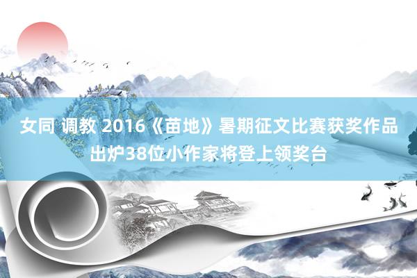 女同 调教 2016《苗地》暑期征文比赛获奖作品出炉38位小作家将登上领奖台