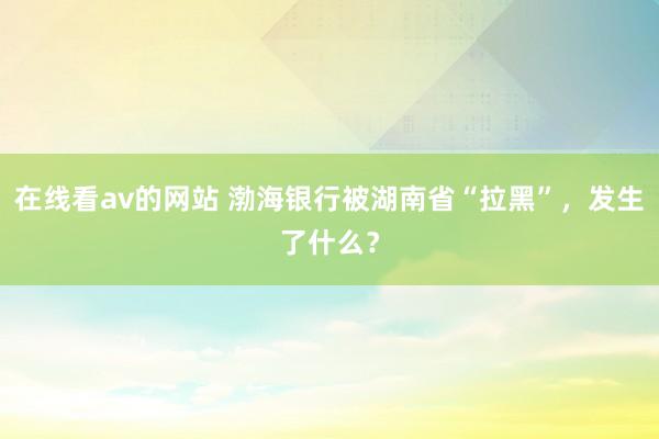 在线看av的网站 渤海银行被湖南省“拉黑”，发生了什么？